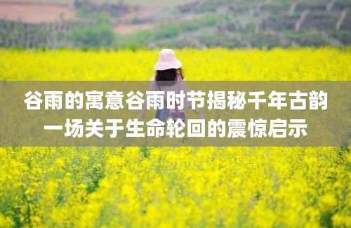 谷雨的寓意谷雨时节揭秘千年古韵一场关于生命轮回的震惊启示