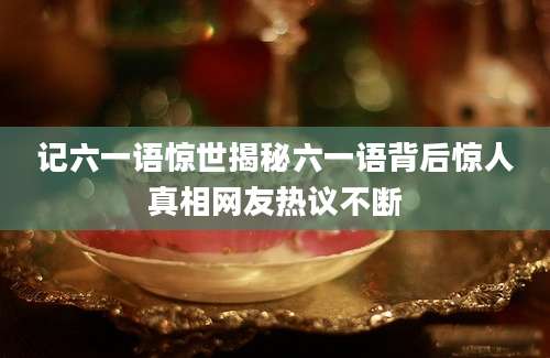 记六一语惊世揭秘六一语背后惊人真相网友热议不断