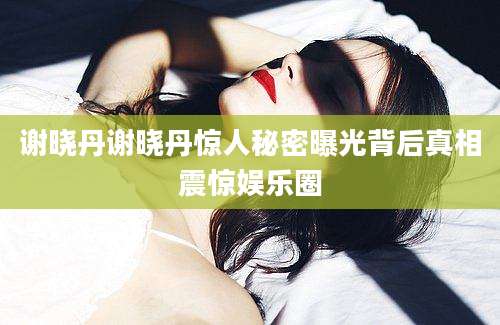 谢晓丹谢晓丹惊人秘密曝光背后真相震惊娱乐圈