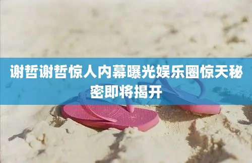 谢哲谢哲惊人内幕曝光娱乐圈惊天秘密即将揭开