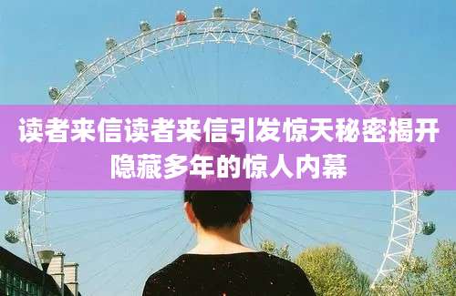 读者来信读者来信引发惊天秘密揭开隐藏多年的惊人内幕