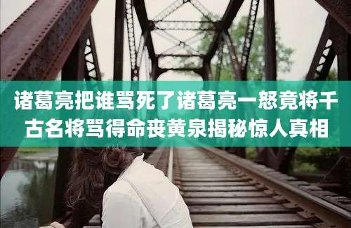 诸葛亮把谁骂死了诸葛亮一怒竟将千古名将骂得命丧黄泉揭秘惊人真相