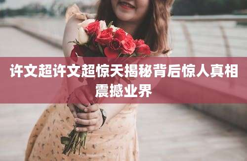 许文超许文超惊天揭秘背后惊人真相震撼业界