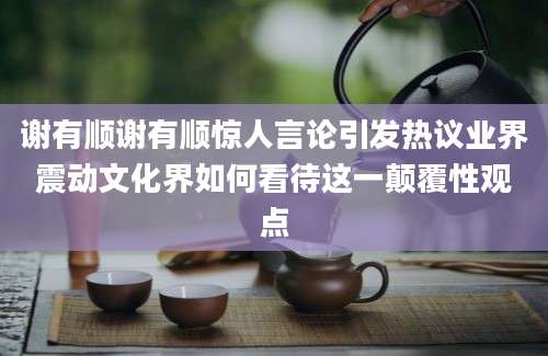 谢有顺谢有顺惊人言论引发热议业界震动文化界如何看待这一颠覆性观点