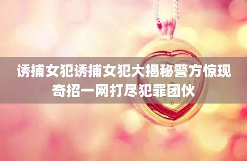 诱捕女犯诱捕女犯大揭秘警方惊现奇招一网打尽犯罪团伙
