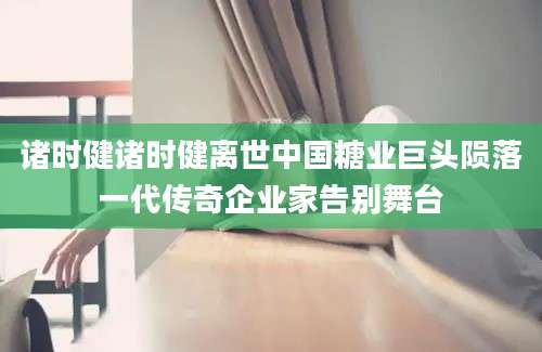 诸时健诸时健离世中国糖业巨头陨落一代传奇企业家告别舞台