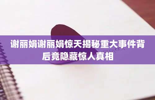 谢丽娟谢丽娟惊天揭秘重大事件背后竟隐藏惊人真相