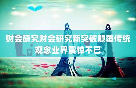 财会研究财会研究新突破颠覆传统观念业界震惊不已