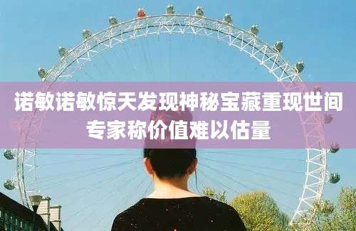 诺敏诺敏惊天发现神秘宝藏重现世间专家称价值难以估量