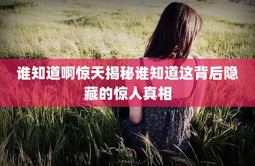 谁知道啊惊天揭秘谁知道这背后隐藏的惊人真相