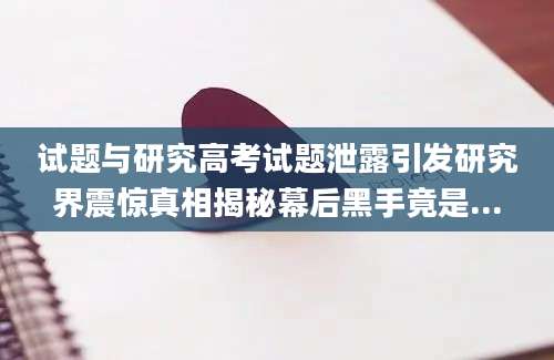 试题与研究高考试题泄露引发研究界震惊真相揭秘幕后黑手竟是...