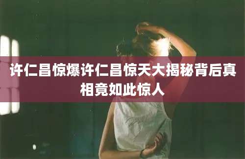 许仁昌惊爆许仁昌惊天大揭秘背后真相竟如此惊人