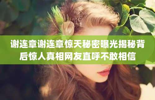 谢连章谢连章惊天秘密曝光揭秘背后惊人真相网友直呼不敢相信