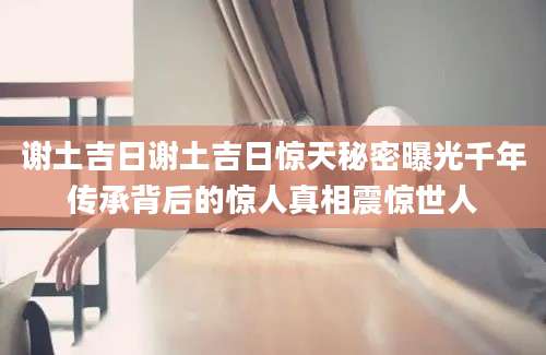 谢土吉日谢土吉日惊天秘密曝光千年传承背后的惊人真相震惊世人
