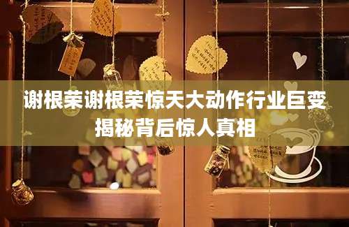 谢根荣谢根荣惊天大动作行业巨变揭秘背后惊人真相
