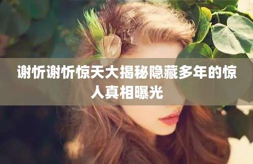 谢忻谢忻惊天大揭秘隐藏多年的惊人真相曝光