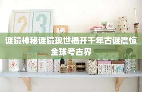 谜镜神秘谜镜现世揭开千年古谜震惊全球考古界
