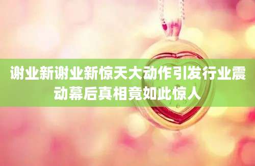 谢业新谢业新惊天大动作引发行业震动幕后真相竟如此惊人