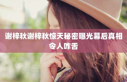 谢梓秋谢梓秋惊天秘密曝光幕后真相令人咋舌