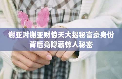 谢亚财谢亚财惊天大揭秘富豪身份背后竟隐藏惊人秘密