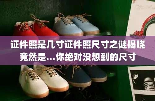证件照是几寸证件照尺寸之谜揭晓竟然是...你绝对没想到的尺寸