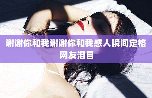 谢谢你和我谢谢你和我感人瞬间定格网友泪目