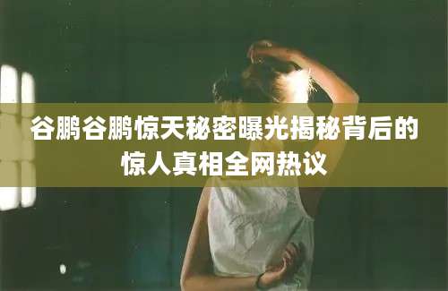谷鹏谷鹏惊天秘密曝光揭秘背后的惊人真相全网热议