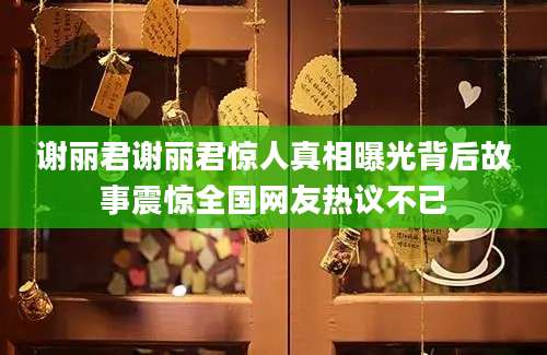 谢丽君谢丽君惊人真相曝光背后故事震惊全国网友热议不已
