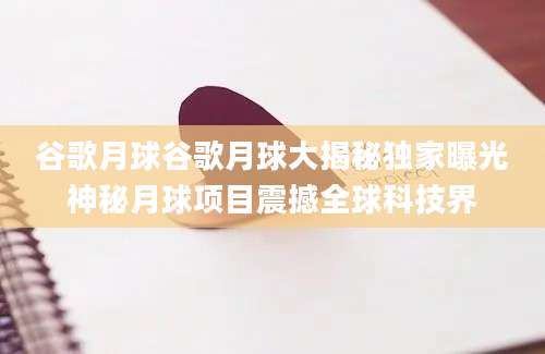 谷歌月球谷歌月球大揭秘独家曝光神秘月球项目震撼全球科技界