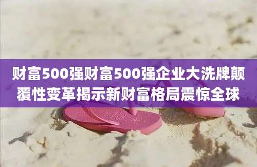 财富500强财富500强企业大洗牌颠覆性变革揭示新财富格局震惊全球