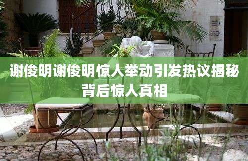 谢俊明谢俊明惊人举动引发热议揭秘背后惊人真相