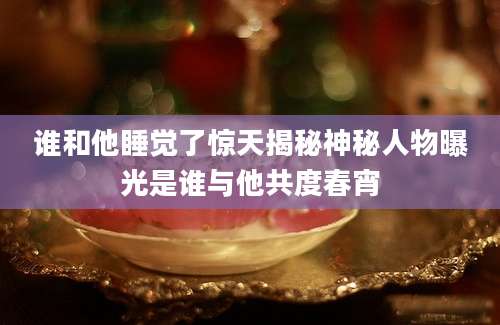 谁和他睡觉了惊天揭秘神秘人物曝光是谁与他共度春宵