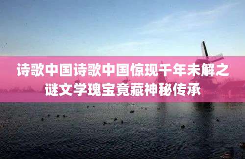 诗歌中国诗歌中国惊现千年未解之谜文学瑰宝竟藏神秘传承