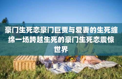 豪门生死恋豪门巨贾与爱妻的生死缠绵一场跨越生死的豪门生死恋震惊世界
