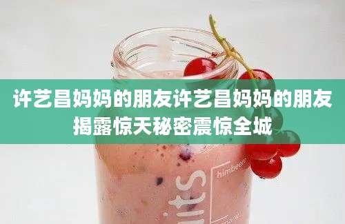 许艺昌妈妈的朋友许艺昌妈妈的朋友揭露惊天秘密震惊全城