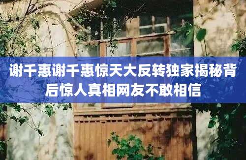 谢千惠谢千惠惊天大反转独家揭秘背后惊人真相网友不敢相信