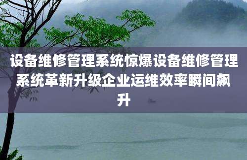 设备维修管理系统惊爆设备维修管理系统革新升级企业运维效率瞬间飙升