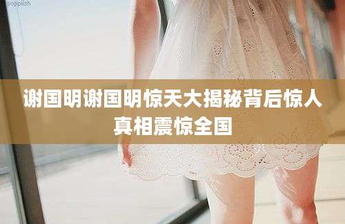 谢国明谢国明惊天大揭秘背后惊人真相震惊全国