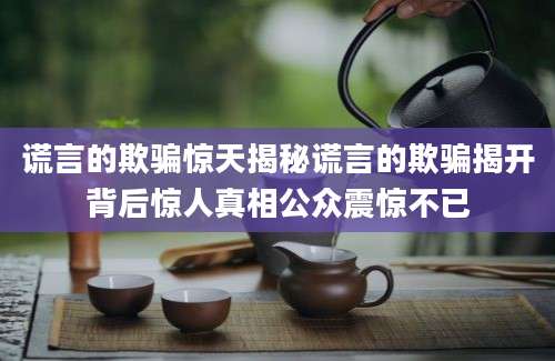 谎言的欺骗惊天揭秘谎言的欺骗揭开背后惊人真相公众震惊不已
