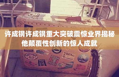 许成钢许成钢重大突破震惊业界揭秘他颠覆性创新的惊人成就