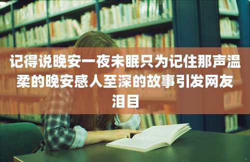记得说晚安一夜未眠只为记住那声温柔的晚安感人至深的故事引发网友泪目
