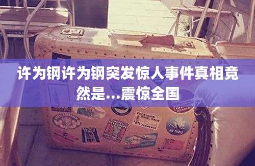 许为钢许为钢突发惊人事件真相竟然是...震惊全国