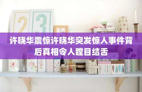 许晓华震惊许晓华突发惊人事件背后真相令人瞠目结舌