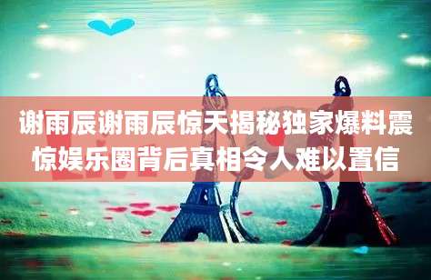 谢雨辰谢雨辰惊天揭秘独家爆料震惊娱乐圈背后真相令人难以置信