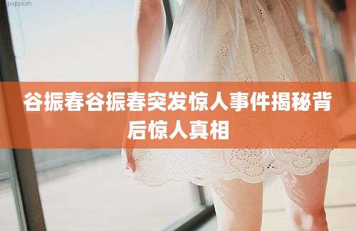 谷振春谷振春突发惊人事件揭秘背后惊人真相