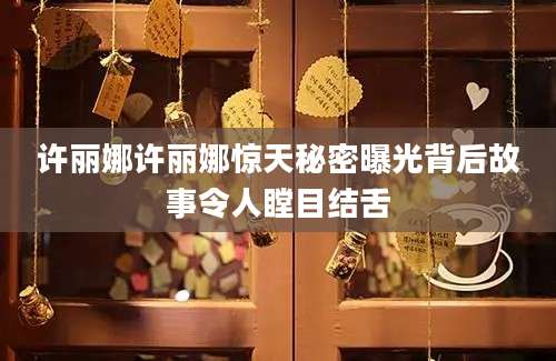 许丽娜许丽娜惊天秘密曝光背后故事令人瞠目结舌