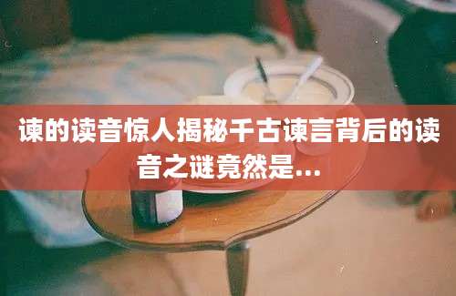 谏的读音惊人揭秘千古谏言背后的读音之谜竟然是...