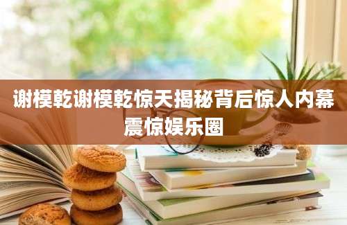 谢模乾谢模乾惊天揭秘背后惊人内幕震惊娱乐圈