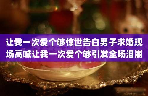 让我一次爱个够惊世告白男子求婚现场高喊让我一次爱个够引发全场泪崩