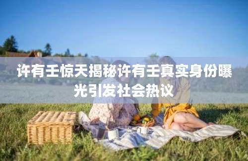 许有壬惊天揭秘许有壬真实身份曝光引发社会热议